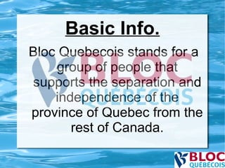 Basic Info. Bloc Quebecois stands for a group of people that supports the separation and independence of the province of Quebec from the rest of Canada. 