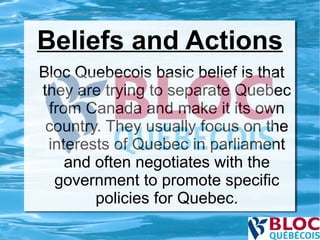 Beliefs and Actions Bloc Quebecois basic belief is that they are trying to separate Quebec from Canada and make it its own country. They usually focus on the interests of Quebec in parliament and often negotiates with the government to promote specific policies for Quebec. 