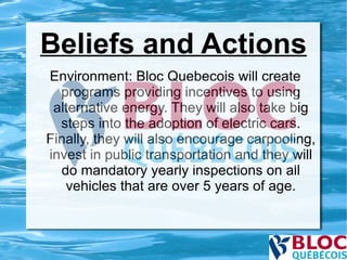 Beliefs and Actions Environment: Bloc Quebecois will create programs providing incentives to using alternative energy. They will also take big steps into the adoption of electric cars. Finally, they will also encourage carpooling, invest in public transportation and they will do mandatory yearly inspections on all vehicles that are over 5 years of age. 