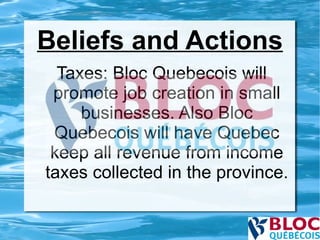 Beliefs and Actions Taxes: Bloc Quebecois will promote job creation in small businesses. Also Bloc Quebecois will have Quebec keep all revenue from income taxes collected in the province. 