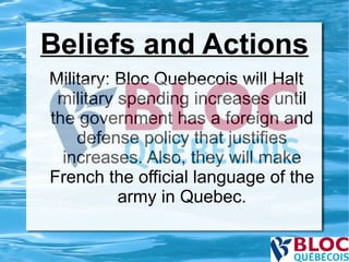 Beliefs and Actions Military: Bloc Quebecois will Halt military spending increases until the government has a foreign and defense policy that justifies increases. Also, they will make French the official language of the army in Quebec. 