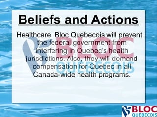 Beliefs and Actions Healthcare: Bloc Quebecois will prevent the federal government from interfering in Quebec’s health jurisdictions. Also, they will demand compensation for Quebec in all Canada-wide health programs. 