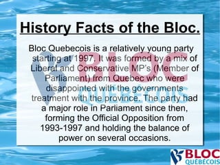 History Facts of the Bloc. Bloc Quebecois is a relatively young party starting at 1997. It was formed by a mix of Liberal and Conservative MP’s (Member of Parliament) from Quebec who were disappointed with the governments treatment with the province. The party had a major role in Parliament since then, forming the Official Opposition from 1993-1997 and holding the balance of power on several occasions. 