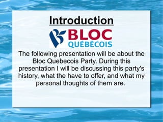 Introduction The following presentation will be about the Bloc Quebecois Party. During this presentation I will be discussing this party's history, what the have to offer, and what my personal thoughts of them are.  