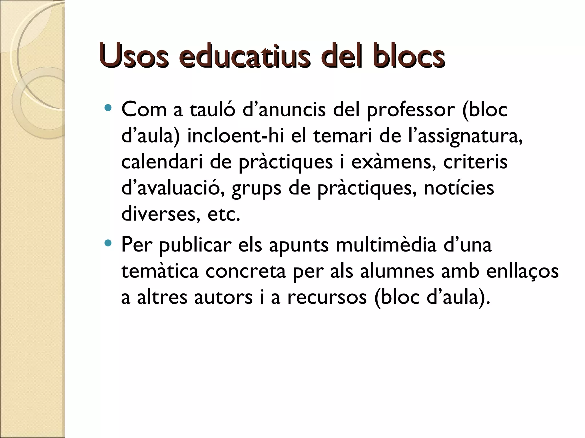Usos educatius del blocs Com a tauló d’anuncis del professor (bloc d’aula) incloent-hi el temari de l’assignatura, calendari de pràctiques i exàmens, criteris d’avaluació, grups de pràctiques, notícies diverses, etc. Per publicar els apunts multimèdia d’una temàtica concreta per als alumnes amb enllaços a altres autors i a recursos (bloc d’aula).  