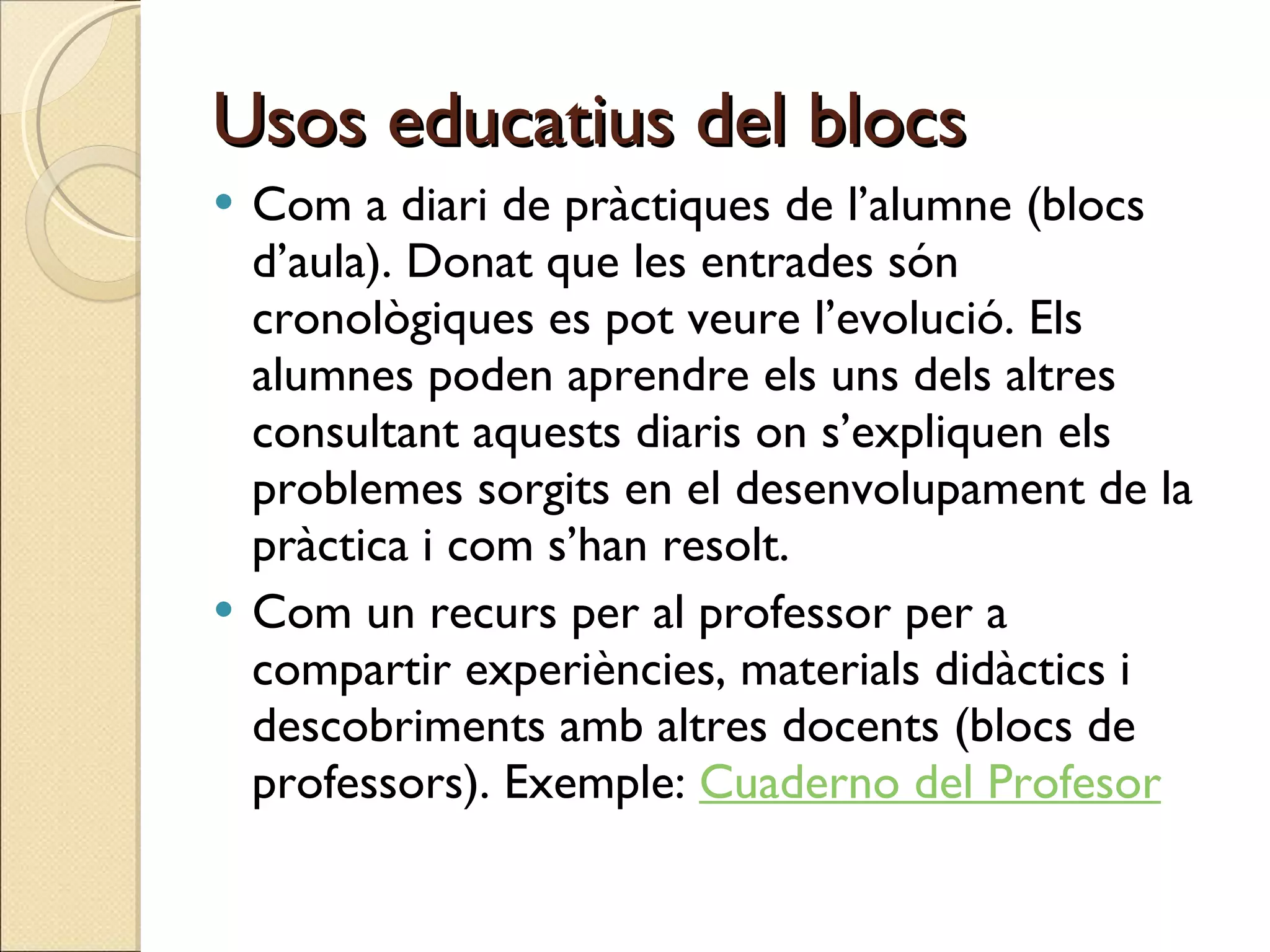 Usos educatius del blocs Com a diari de pràctiques de l’alumne (blocs d’aula). Donat que les entrades són cronològiques es pot veure l’evolució. Els alumnes poden aprendre els uns dels altres consultant aquests diaris on s’expliquen els problemes sorgits en el desenvolupament de la pràctica i com s’han resolt. Com un recurs per al professor per a compartir experiències, materials didàctics i descobriments amb altres docents (blocs de professors). Exemple:  Cuaderno del Profesor 