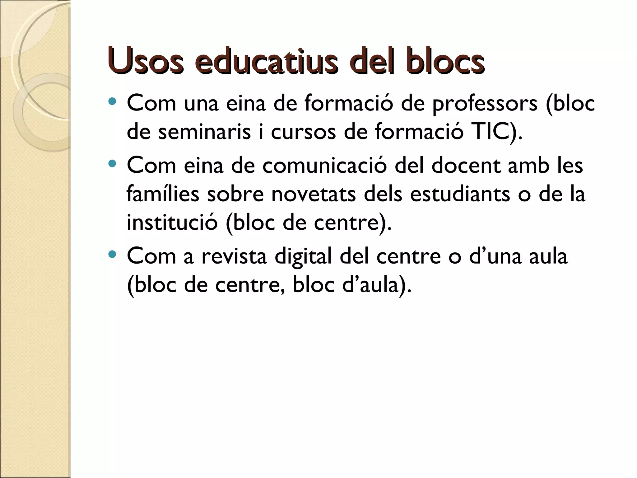 Usos educatius del blocs Com una eina de formació de professors (bloc de seminaris i cursos de formació TIC).  Com eina de comunicació del docent amb les famílies sobre novetats dels estudiants o de la institució (bloc de centre). Com a revista digital del centre o d’una aula (bloc de centre, bloc d’aula). 