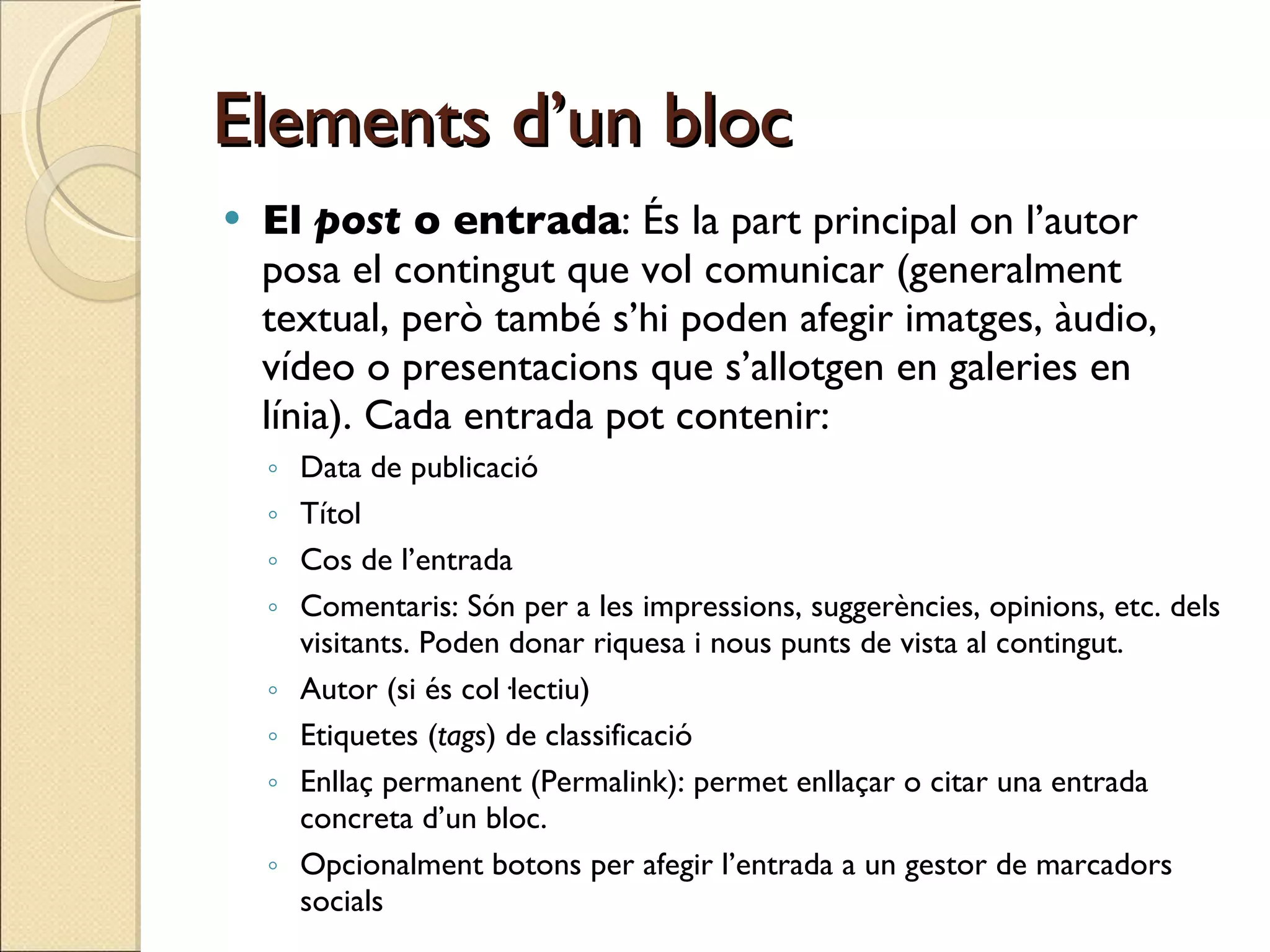Elements d’un bloc El  post  o entrada : És la part principal on l’autor posa el contingut que vol comunicar (generalment textual, però també s’hi poden afegir imatges, àudio, vídeo o presentacions que s’allotgen en galeries en línia). Cada entrada pot contenir: Data de publicació Títol Cos de l’entrada Comentaris: Són per a les impressions, suggerències, opinions, etc. dels visitants. Poden donar riquesa i nous punts de vista al contingut. Autor (si és col·lectiu) Etiquetes ( tags ) de classificació Enllaç permanent (Permalink): permet enllaçar o citar una entrada concreta d’un bloc. Opcionalment botons per afegir l’entrada a un gestor de marcadors socials  