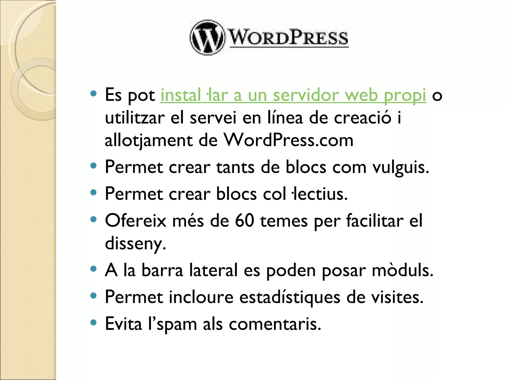 Es pot  instal·lar a un servidor web propi  o utilitzar el servei en línea de creació i allotjament de WordPress.com Permet crear tants de blocs com vulguis.  Permet crear blocs col·lectius. Ofereix més de 60 temes per facilitar el disseny. A la barra lateral es poden posar mòduls. Permet incloure estadístiques de visites. Evita l’spam als comentaris. 