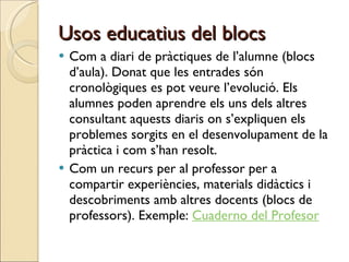 Usos educatius del blocs Com a diari de pràctiques de l’alumne (blocs d’aula). Donat que les entrades són cronològiques es pot veure l’evolució. Els alumnes poden aprendre els uns dels altres consultant aquests diaris on s’expliquen els problemes sorgits en el desenvolupament de la pràctica i com s’han resolt. Com un recurs per al professor per a compartir experiències, materials didàctics i descobriments amb altres docents (blocs de professors). Exemple:  Cuaderno del Profesor 