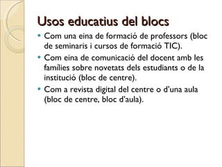 Usos educatius del blocs Com una eina de formació de professors (bloc de seminaris i cursos de formació TIC).  Com eina de comunicació del docent amb les famílies sobre novetats dels estudiants o de la institució (bloc de centre). Com a revista digital del centre o d’una aula (bloc de centre, bloc d’aula). 