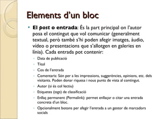 Elements d’un bloc El  post  o entrada : És la part principal on l’autor posa el contingut que vol comunicar (generalment textual, però també s’hi poden afegir imatges, àudio, vídeo o presentacions que s’allotgen en galeries en línia). Cada entrada pot contenir: Data de publicació Títol Cos de l’entrada Comentaris: Són per a les impressions, suggerències, opinions, etc. dels visitants. Poden donar riquesa i nous punts de vista al contingut. Autor (si és col·lectiu) Etiquetes ( tags ) de classificació Enllaç permanent (Permalink): permet enllaçar o citar una entrada concreta d’un bloc. Opcionalment botons per afegir l’entrada a un gestor de marcadors socials  