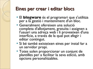 Eines per crear i editar blocs El  blogware  és el programari que s'utilitza per a la gestió i manteniment d'un bloc.  Generalment ofereixen una solució completa d'allotjament, gratuïta i assignen a l'usuari una adreça web i li proveeixen d'una interfície, a través de la qual pot afegir i editar contingut.  Si bé també existeixen eines per instal·lar a un servidor propi.  Totes solen proporcionar un conjunt de plantilles per a facilitar la seva edició, amb opcions personalitzables.  