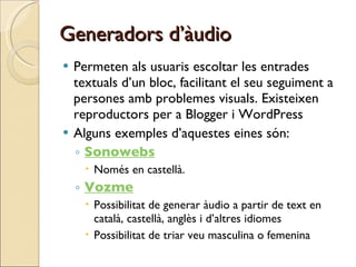 Generadors d’àudio Permeten als usuaris escoltar les entrades textuals d’un bloc, facilitant el seu seguiment a persones amb problemes visuals. Existeixen reproductors per a Blogger i WordPress Alguns exemples d’aquestes eines són: Sonowebs Només en castellà. Vozme Possibilitat de generar àudio a partir de text en català, castellà, anglès i d’altres idiomes  Possibilitat de triar veu masculina o femenina 