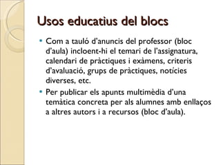 Usos educatius del blocs Com a tauló d’anuncis del professor (bloc d’aula) incloent-hi el temari de l’assignatura, calendari de pràctiques i exàmens, criteris d’avaluació, grups de pràctiques, notícies diverses, etc. Per publicar els apunts multimèdia d’una temàtica concreta per als alumnes amb enllaços a altres autors i a recursos (bloc d’aula).  