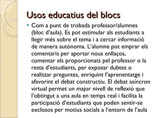Usos educatius del blocs Com a punt de trobada professor/alumnes (bloc d’aula). Es pot estimular als estudiants a llegir més sobre el tema i a cercar informació de manera autònoma. L’alumne pot emprar els comentaris per aportar nous enllaços, comentar els proporcionats pel professor o la resta d’estudiants, per exposar dubtes o realitzar preguntes, enriquint l’aprenentatge i afavorint el debat constructiu. El debat asíncron virtual permet un major nivell de reflexió que l’obtingut a una aula en temps real i facilita la participació d’estudiants que poden sentir-se exclosos per motius socials a l’entorn de l’aula 