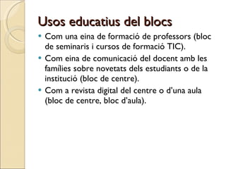 Usos educatius del blocs Com una eina de formació de professors (bloc de seminaris i cursos de formació TIC).  Com eina de comunicació del docent amb les famílies sobre novetats dels estudiants o de la institució (bloc de centre). Com a revista digital del centre o d’una aula (bloc de centre, bloc d’aula). 
