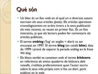 Què són Un bloc és un lloc web en el qual un o diversos autors escriuen els seus articles  (posts).  Els articles apareixen cronològicament en ordre invers a la seva publicació: els més recents, es veuen en primer lloc. És un lloc interactiu, ja que els lectors poden fer comentaris als articles publicats. El terme  weblog  ('log' en anglès = diari) va ser encunyat en 1997. El terme  blog  (en català  bloc ) data de 1999 i prové de separar la paraula  weblog  en la frase  We blog   Els blocs també es coneixen amb el terme  bitàcora , en referència als antics quaderns de bitàcora dels vaixells, s'utilitza preferentment quan l'autor escriu sobre la seva vida pròpia com si fos un diari, però publicat en la web.  