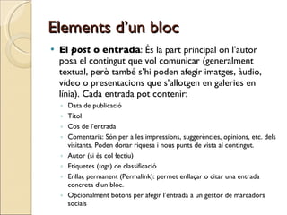 Elements d’un bloc El  post  o entrada : És la part principal on l’autor posa el contingut que vol comunicar (generalment textual, però també s’hi poden afegir imatges, àudio, vídeo o presentacions que s’allotgen en galeries en línia). Cada entrada pot contenir: Data de publicació Títol Cos de l’entrada Comentaris: Són per a les impressions, suggerències, opinions, etc. dels visitants. Poden donar riquesa i nous punts de vista al contingut. Autor (si és col·lectiu) Etiquetes ( tags ) de classificació Enllaç permanent (Permalink): permet enllaçar o citar una entrada concreta d’un bloc. Opcionalment botons per afegir l’entrada a un gestor de marcadors socials  