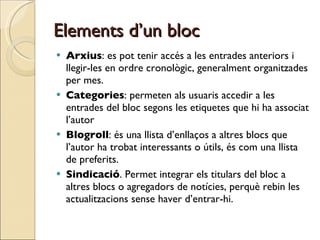 Elements d’un bloc Arxius : es pot tenir accés a les entrades anteriors i llegir-les en ordre cronològic, generalment organitzades per mes.  Categories : permeten als usuaris accedir a les entrades del bloc segons les etiquetes que hi ha associat l’autor Blogroll : és una llista d’enllaços a altres blocs que l’autor ha trobat interessants o útils, és com una llista de preferits.  Sindicació . Permet integrar els titulars del bloc a altres blocs o agregadors de notícies, perquè rebin les actualitzacions sense haver d’entrar-hi.  
