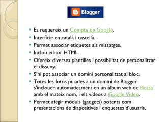 Es requereix un  Compte de Google . Interfície en català i castellà. Permet associar etiquetes als missatges. Inclou editor HTML. Ofereix diverses plantilles i possibilitat de personalitzar el disseny.  S’hi pot associar un domini personalitzat al bloc. Totes les fotos pujades a un domini de Blogger s'inclouen automàticament en un àlbum web de  Picasa  amb el mateix nom, i els vídeos a  Google Video . Permet afegir mòduls (gadgets) potents com presentacions de diapositives i enquestes d'usuaris. 