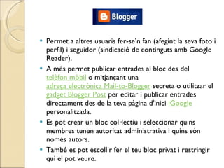 Permet a altres usuaris fer-se’n fan (afegint la seva foto i perfil) i seguidor (sindicació de continguts amb Google Reader). A més permet publicar entrades al bloc des del  telèfon mòbil  o mitjançant una  adreça electrònica Mail-to-Blogger  secreta o utilitzar el  gadget Blogger Post  per editar i publicar entrades directament des de la teva pàgina d'inici  iGoogle  personalitzada. Es pot crear un bloc col·lectiu i seleccionar quins membres tenen autoritat administrativa i quins són només autors.  També es pot escollir fer el teu bloc privat i restringir qui el pot veure. 