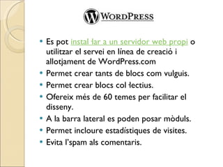 Es pot  instal·lar a un servidor web propi  o utilitzar el servei en línea de creació i allotjament de WordPress.com Permet crear tants de blocs com vulguis.  Permet crear blocs col·lectius. Ofereix més de 60 temes per facilitar el disseny. A la barra lateral es poden posar mòduls. Permet incloure estadístiques de visites. Evita l’spam als comentaris. 
