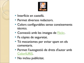 Interfície en castellà. Permet diversos redactors. Colors configurables sense coneixements tècnics.  Connexió amb les imatges de  Flickr . Fa còpies de seguretat. Té mecanismes per evitar spam en els comentaris. Permet l’autogestió de drets d'autor amb  ColorIURIS . No inclou publicitat. 