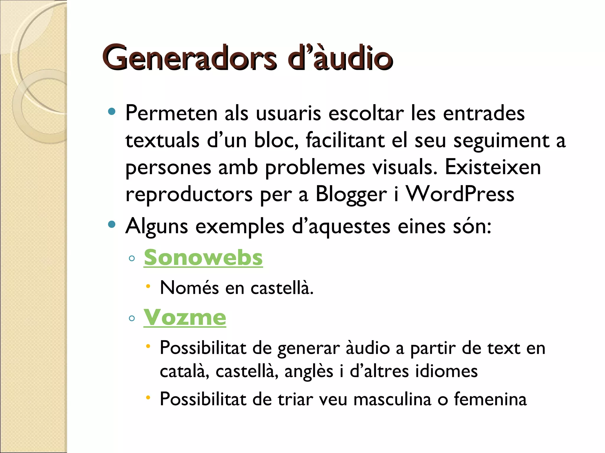Generadors d’àudio Permeten als usuaris escoltar les entrades textuals d’un bloc, facilitant el seu seguiment a persones amb problemes visuals. Existeixen reproductors per a Blogger i WordPress Alguns exemples d’aquestes eines són: Sonowebs Només en castellà. Vozme Possibilitat de generar àudio a partir de text en català, castellà, anglès i d’altres idiomes  Possibilitat de triar veu masculina o femenina 