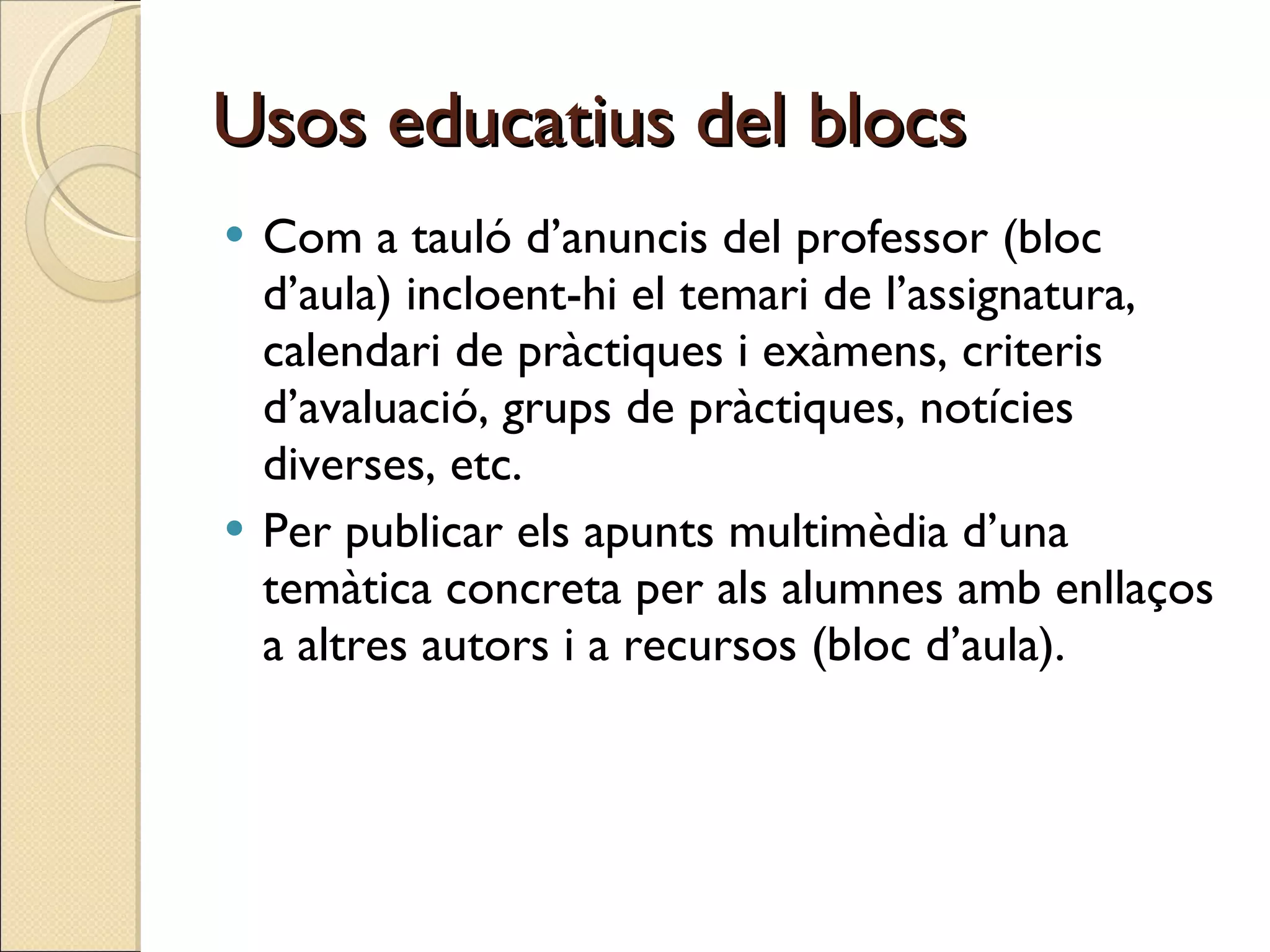 Usos educatius del blocs Com a tauló d’anuncis del professor (bloc d’aula) incloent-hi el temari de l’assignatura, calendari de pràctiques i exàmens, criteris d’avaluació, grups de pràctiques, notícies diverses, etc. Per publicar els apunts multimèdia d’una temàtica concreta per als alumnes amb enllaços a altres autors i a recursos (bloc d’aula).  