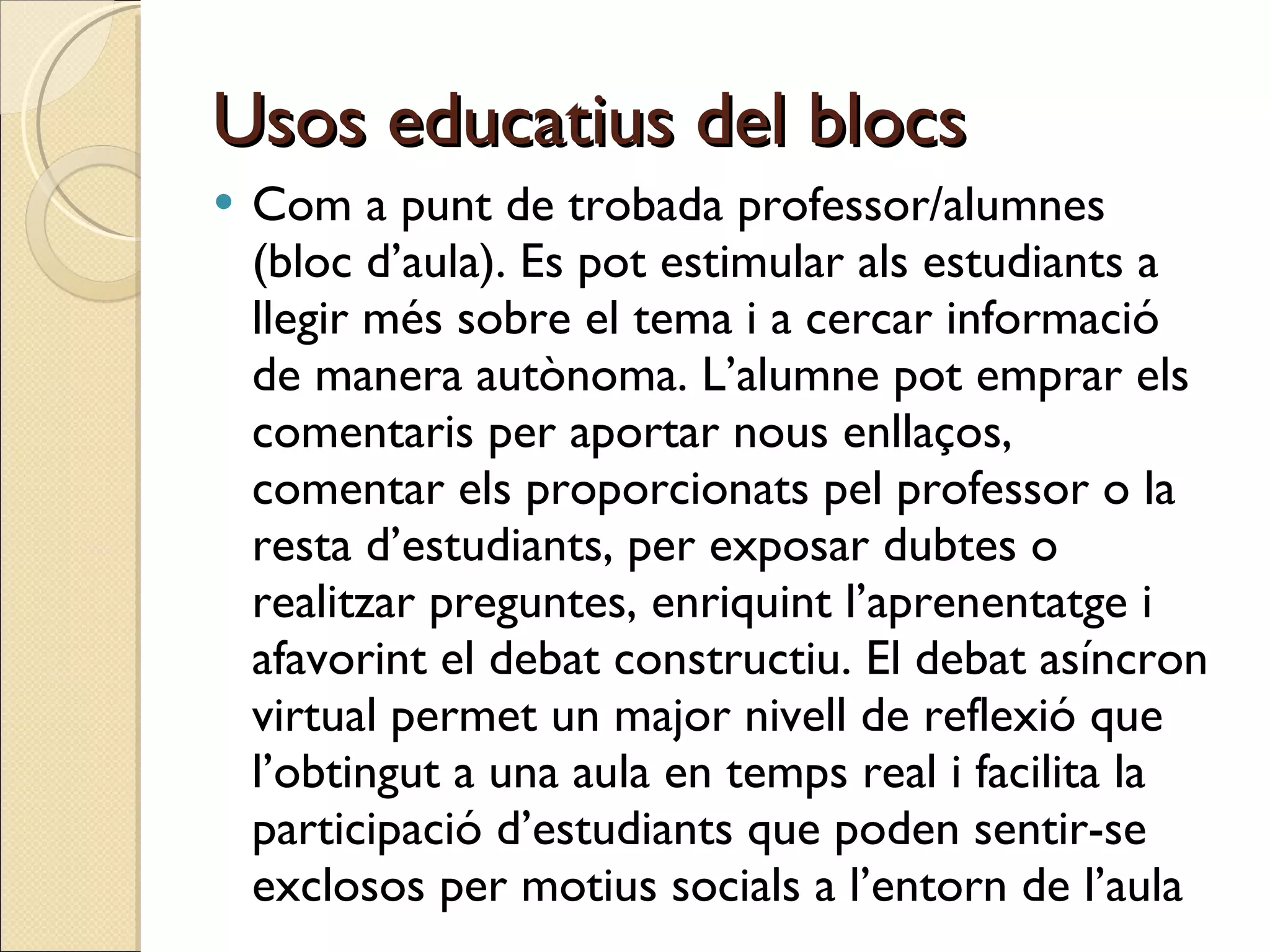Usos educatius del blocs Com a punt de trobada professor/alumnes (bloc d’aula). Es pot estimular als estudiants a llegir més sobre el tema i a cercar informació de manera autònoma. L’alumne pot emprar els comentaris per aportar nous enllaços, comentar els proporcionats pel professor o la resta d’estudiants, per exposar dubtes o realitzar preguntes, enriquint l’aprenentatge i afavorint el debat constructiu. El debat asíncron virtual permet un major nivell de reflexió que l’obtingut a una aula en temps real i facilita la participació d’estudiants que poden sentir-se exclosos per motius socials a l’entorn de l’aula 