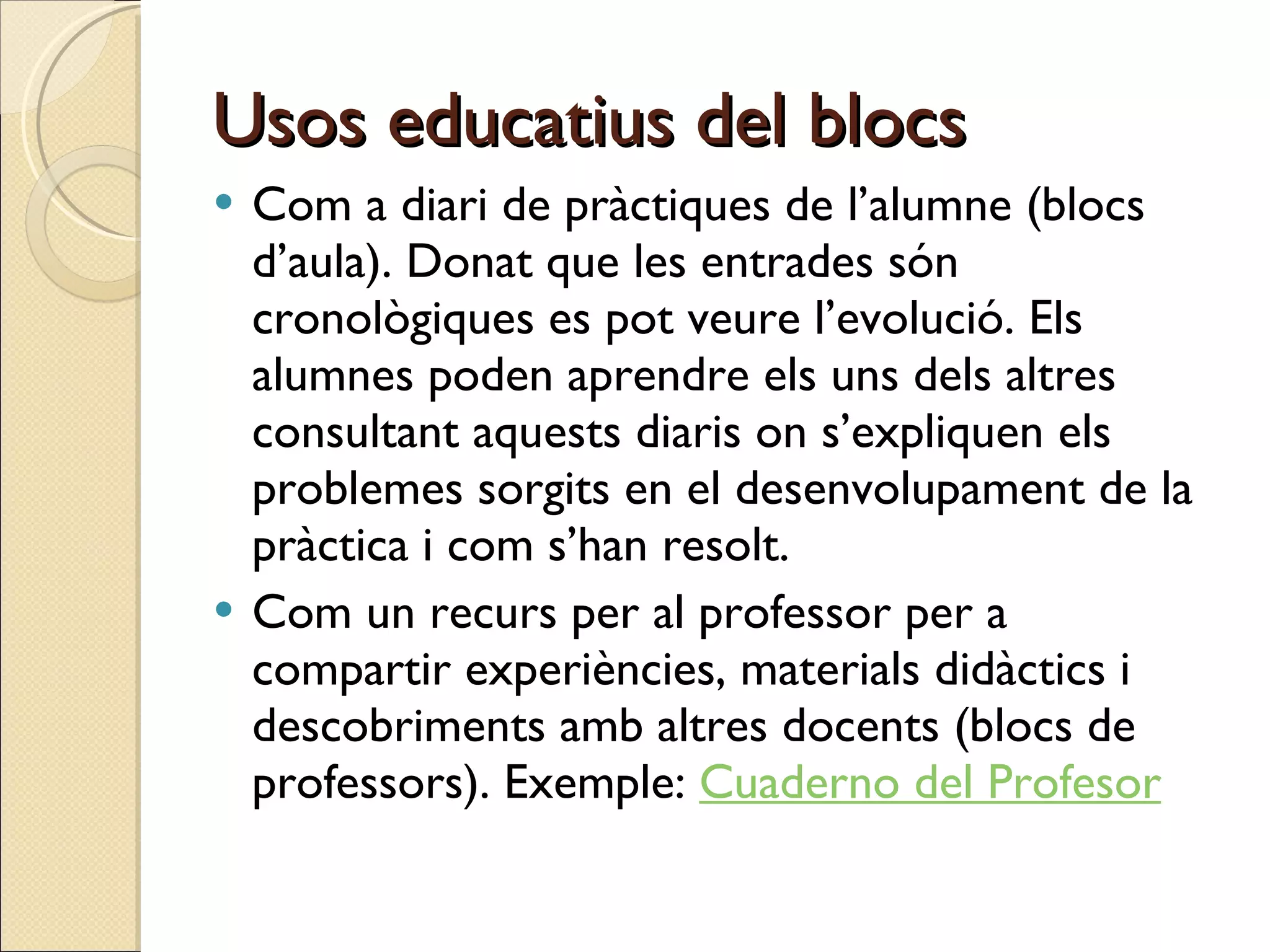 Usos educatius del blocs Com a diari de pràctiques de l’alumne (blocs d’aula). Donat que les entrades són cronològiques es pot veure l’evolució. Els alumnes poden aprendre els uns dels altres consultant aquests diaris on s’expliquen els problemes sorgits en el desenvolupament de la pràctica i com s’han resolt. Com un recurs per al professor per a compartir experiències, materials didàctics i descobriments amb altres docents (blocs de professors). Exemple:  Cuaderno del Profesor 