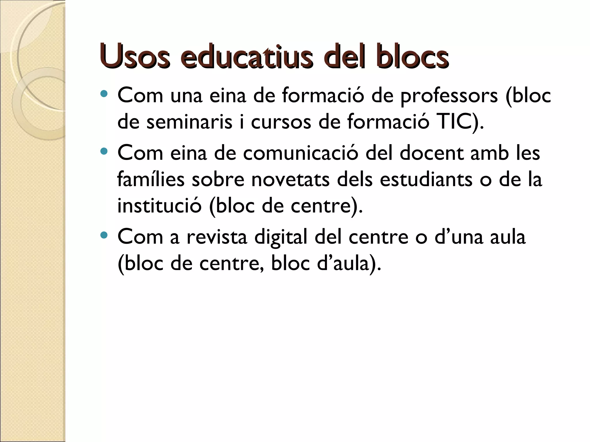 Usos educatius del blocs Com una eina de formació de professors (bloc de seminaris i cursos de formació TIC).  Com eina de comunicació del docent amb les famílies sobre novetats dels estudiants o de la institució (bloc de centre). Com a revista digital del centre o d’una aula (bloc de centre, bloc d’aula). 