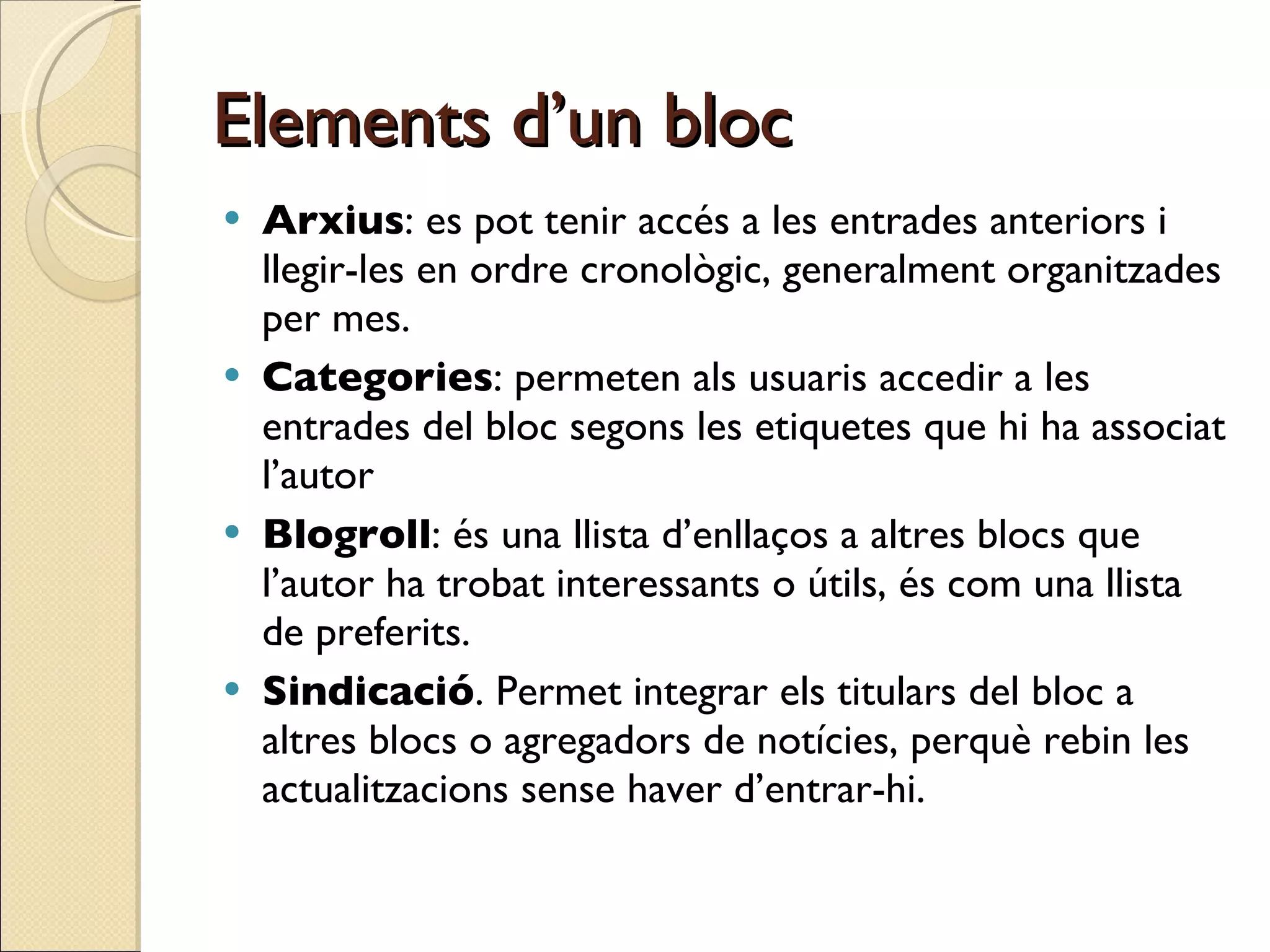 Elements d’un bloc Arxius : es pot tenir accés a les entrades anteriors i llegir-les en ordre cronològic, generalment organitzades per mes.  Categories : permeten als usuaris accedir a les entrades del bloc segons les etiquetes que hi ha associat l’autor Blogroll : és una llista d’enllaços a altres blocs que l’autor ha trobat interessants o útils, és com una llista de preferits.  Sindicació . Permet integrar els titulars del bloc a altres blocs o agregadors de notícies, perquè rebin les actualitzacions sense haver d’entrar-hi.  