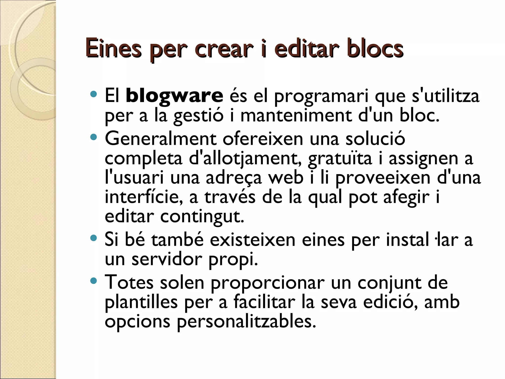 Eines per crear i editar blocs El  blogware  és el programari que s'utilitza per a la gestió i manteniment d'un bloc.  Generalment ofereixen una solució completa d'allotjament, gratuïta i assignen a l'usuari una adreça web i li proveeixen d'una interfície, a través de la qual pot afegir i editar contingut.  Si bé també existeixen eines per instal·lar a un servidor propi.  Totes solen proporcionar un conjunt de plantilles per a facilitar la seva edició, amb opcions personalitzables.  
