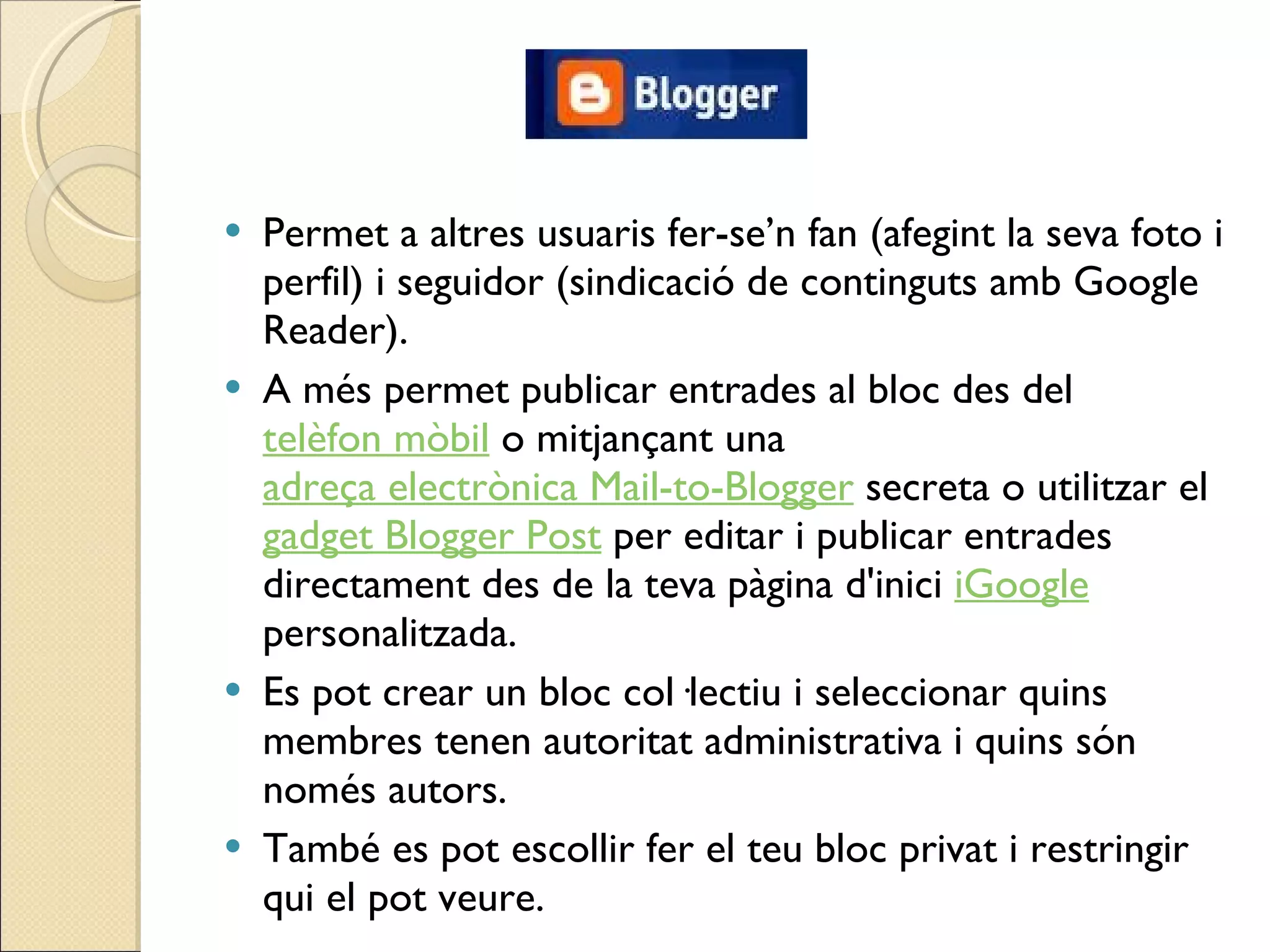 Permet a altres usuaris fer-se’n fan (afegint la seva foto i perfil) i seguidor (sindicació de continguts amb Google Reader). A més permet publicar entrades al bloc des del  telèfon mòbil  o mitjançant una  adreça electrònica Mail-to-Blogger  secreta o utilitzar el  gadget Blogger Post  per editar i publicar entrades directament des de la teva pàgina d'inici  iGoogle  personalitzada. Es pot crear un bloc col·lectiu i seleccionar quins membres tenen autoritat administrativa i quins són només autors.  També es pot escollir fer el teu bloc privat i restringir qui el pot veure. 