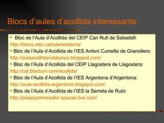 Bloc de lAula dAcollida del CEIP Can Rull de Sabadell: http://blocs.xtec.cat/planetaterra/ Bloc de lAula dAcollida de lIES Antoni Cumella de Granollers: http://aulaacollidacatalunya.blogspot.com/ Bloc de lAula dAcollida del CEIP Llagostera de Llagostera: http://cat.bloctum.com/acollida/ Bloc de lAula dAcollida de lIES Argentona dArgentona: http://aula-acollida-argentona.blogspot.com/ Bloc de lAula dAcollida de lIES la Serreta de Rub: http://joseppotriessafor.spaces.live.com/ Blocs daules dacollida interessants: 