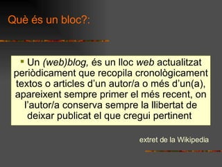 Qu s un bloc?: Un  (web)blog,  s un lloc  web  actualitzat peridicament que recopila cronolgicament textos o articles dun autor/a o ms dun(a), apareixent sempre primer el ms recent, on lautor/a conserva sempre la llibertat de deixar publicat el que cregui pertinent  extret de la Wikipedia 