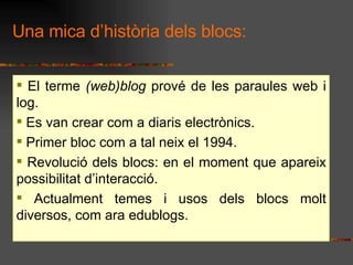 Una mica dhistria dels blocs: El terme  (web)blog  prov de les paraules web i log. Es van crear com a diaris electrnics.  Primer bloc com a tal neix el 1994. Revoluci dels blocs: en el moment que apareix possibilitat dinteracci. Actualment temes i usos dels blocs molt diversos, com ara edublogs.  