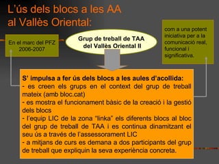 Ls dels blocs a les AA al Valls Oriental: Grup de treball de TAA del Valls Oriental II S impulsa a fer s dels blocs a les aules dacollida: es creen els grups en el context del grup de treball mateix (amb bloc.cat) es mostra el funcionament bsic de la creaci i la gesti dels blocs lequip LIC de la zona linka els diferents blocs al bloc del grup de treball de TAA i es continua dinamitzant el seu s a travs de lassessorament LIC  a mitjans de curs es demana a dos participants del grup de treball que expliquin la seva experincia concreta. En el marc del PFZ 2006-2007 com a una potent iniciativa per a la comunicaci real, funcional i significativa.  
