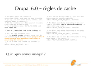 Les blocs de Drupal 1 à Drupal 8 / © 2013 OSInet / Licence CC-BY-SA 2.0 France
* The block cache is cleared in
cache_clear_all(), and uses the same clearing
* policy than page cache (node, comment, user,
taxonomy added or updated...).
* Blocks requiring more fine-grained clearing
might consider disabling the
* built-in block cache (BLOCK_NO_CACHE) and
roll their own.
*
* user 1 is excluded from block caching. */
/* This setting should be used:
* - for simple blocks (notably those that do
not perform any db query), where querying the db
cache would be more expensive than directly
generating the content.
* - for blocks that change too frequently.
*/
define('BLOCK_NO_CACHE', -1);
Drupal 6.0 règles de cache–
/* This is the default setting, used when the
block does not specify anything. */
define('BLOCK_CACHE_PER_ROLE', 0x0001);
/* The block can change depending on the user
viewing the page. Can be resource-consuming for
sites with many users */
define('BLOCK_CACHE_PER_USER', 0x0002);
/* The block can change depending on the page
being viewed. */
define('BLOCK_CACHE_PER_PAGE', 0x0004);
/* The block is the same for every user on every
page where it is visible. */
define('BLOCK_CACHE_GLOBAL', 0x0008);
Quiz : quel conseil manque ?
 