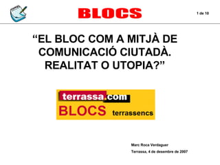 BLOCS “ EL BLOC COM A MITJÀ DE COMUNICACIÓ CIUTADÀ. REALITAT O UTOPIA?” Marc Roca Verdaguer Terrassa, 4 de desembre de 2007 1 de 10 
