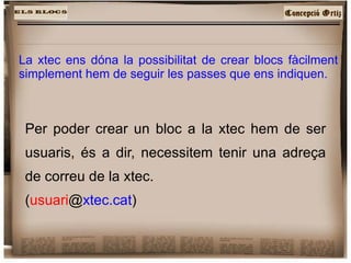 La xtec ens dóna la possibilitat de crear blocs fàcilment simplement hem de seguir les passes que ens indiquen. Per poder crear un bloc a la xtec hem de ser usuaris, és a dir, necessitem tenir una adreça de correu de la xtec. ( usuari @ xtec.cat ) 