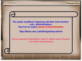 Per poder modificar l'aparença del bloc hem d'entrar  com  administradors. Escriviu la vostra  adreça d'administradors http://blocs.xtec.cat/lafarigola/wp-admin/ Ara us haureu d'identificar amb el vostre nom d'usuari  i la vostra contrasenya. 