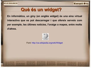 Què és un widget?   En informàtica, un giny (en anglès widget) és una eina virtual interactiva que es pot descarregar i que ofereix serveis com per exemple, les últimes notícies, l'oratge o mapes, entre molts d'altres.  Font:  http://ca.wikipedia.org/wiki/Widget 