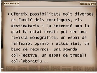 Ofereix possibilitats molt diverses en funció dels  continguts , els  destinataris  i la  intenció  amb la qual ha estat creat: pot ser una revista monogràfica, un espai de reflexió, opinió i actualitat, un banc de recursos, una agenda col·lectiva, un espai de treball col·laboratiu...  