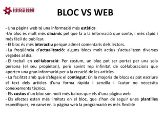 BLOC VS WEB
- Una pàgina web té una informació més estàtica
-Un bloc és molt més dinàmic pel que fa a la informació que conté, i més ràpid i
més fàcil de publicar.
- El bloc és més interactiu perquè admet comentaris dels lectors.
- La freqüència d’actualització: alguns blocs molt actius s'actualitzen diverses
vegades al dia.
- El treball en col·laboració: Per costum, un bloc pot ser portat per una sola
persona (el seu propietari), però sovint rep infinitat de col·laboracions que
aporten una gran informació per a la creació de les articles.
- La facilitat amb què s’afegeix el contingut: En la majoria de blocs es pot escriure
el text dels articles d’una forma ràpida i senzilla i l’autor no necessita
coneixements tècnics.
- Els costos d’un bloc són molt més baixos que els d’una pàgina web
- Els efectes estan més limitats en el bloc, que s’han de seguir unes plantilles
específiques, en canvi en la pàgina web la programació es més flexible
 