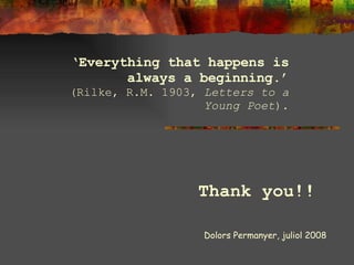 ‘ Everything that happens is always a beginning.’ (Rilke, R.M. 1903,  Letters to a Young Poet ). Dolors Permanyer, juliol 2008 Thank you!! 