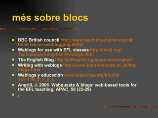 més sobre blocs BBC British council  http:// www . teachingenglish . org . uk / think / resources / blogging . shtml Weblogs for use with EFL classes  http:// iteslj . org / Techniques / Campbell - Weblogs .html The English Blog  http://jeffreyhill.typepad.com/english/ Writing with weblogs  http:// www . bournemouth . ac . uk / lds / blogs .html Weblogs y educación  www . bitacoras . org / bit . php ?id=116_0_1_0_c Angrill, J. 2006  Webquests & blogs: web-based tools for the EFL teaching. APAC, 56 (22-29) ... 