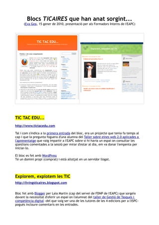 Blocs TICAIRES que han anat sorgint...
      (Eva Gea, 15 gener de 2010, presentació per als Formadors Interns de l'EAPC)




TIC TAC EDU...
http://www.tictacedu.com

Tal i com s'indica a la primera entrada del bloc, era un projecte que tenia fa temps al
cap i que la pregunta foguera d'una alumna del Taller sobre eines web 2.0 aplicades a
l'aprenentatge que vaig impartir a l'EAPC sobre si hi havia un espai on consultar les
qüestions comentades a la sessió per mirar d'estar al dia, em va donar l'empenta per
iniciar-lo.

El bloc es fet amb WordPress
Té un domini propi (comprat) i està allotjat en un servidor llogat.




Explorem, explotem les TIC
http://livingsticaires.blogspot.com


Bloc fet amb Blogger per Laia Martin (cap del servei de FDNP de l'EAPC) que sorgeix
davant la necessitat d'oferir un espai on l'alumnat del taller de Gestió de Tasques i
competència digital -del que vaig ser una de les tutores de les 4 edicions per a l'ISPC-
pogués incloure comentaris en les entrades.
 